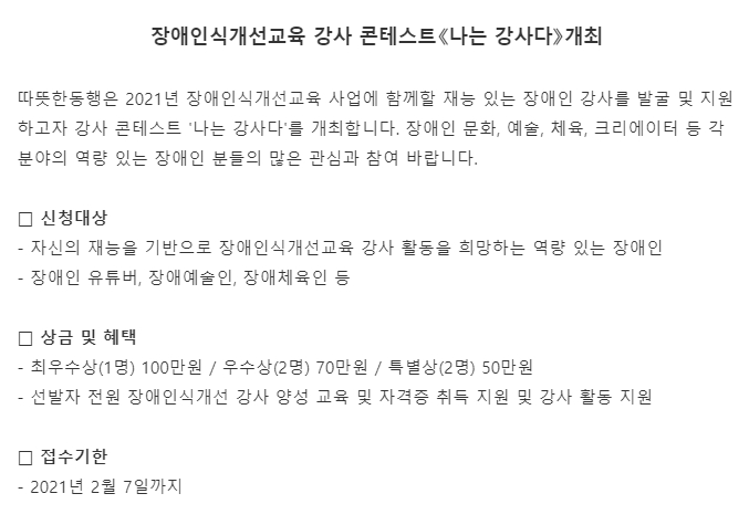 장애인식개선교육 강사 콘테스트《나는 강사다》개최  따뜻한동행은 2021년 장애인식개선교육 사업에 함께할 재능 있는 장애인 강사를 발굴 및 지원하고자 강사 콘테스트 '나는 강사다'를 개최합니다. 장애인 문화, 예술, 체육, 크리에이터 등 각 분야의 역량 있는 장애인 분들의 많은 관심과 참여 바랍니다.  □ 신청대상  - 자신의 재능을 기반으로 장애인식개선교육 강사 활동을 희망하는 역량 있는 장애인  - 장애인 유튜버, 장애예술인, 장애체육인 등  □ 상금 및 혜택    - 최우수상(1명) 100만원 / 우수상(2명) 70만원 / 특별상(2명) 50만원 - 선발자 전원 장애인식개선 강사 양성 교육 및 자격증 취득 지원 및 강사 활동 지원  □ 접수기한 - 2021년 2월 7일까지